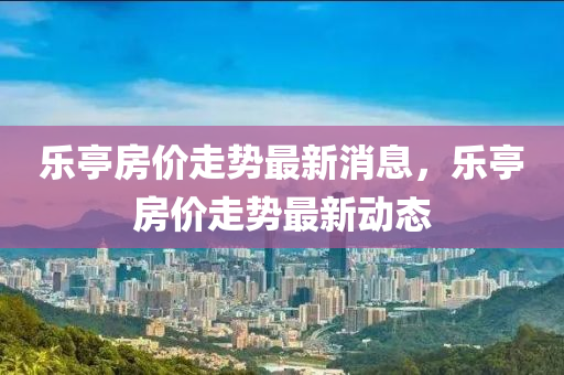 樂(le)亭房價走(zou)勢最(zui)新(xin)消息，樂亭房價(jia)走勢最(zui)新動態(tai)