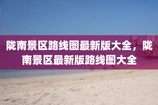 隴(long)南景區路(lu)線圖最(zui)新(xin)版(ban)大全，隴南(nan)景(jing)區(qu)最新(xin)版(ban)路(lu)線(xian)圖(tu)大全(quan)