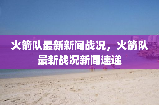 火箭(jian)隊最新(xin)新(xin)聞(wen)戰況(kuang)，火箭(jian)隊最新戰況新聞速(su)遞(di)