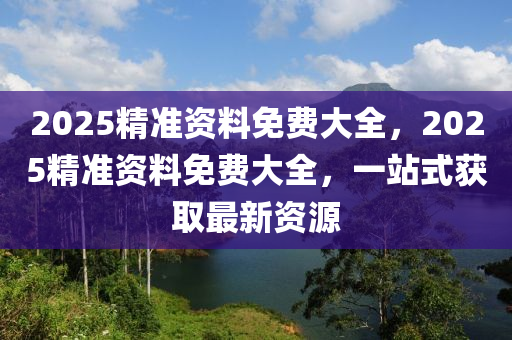 2025精(jing)準(zhun)資(zi)料免(mian)費(fei)大全(quan)，2025精(jing)準資(zi)料免費(fei)大(da)全(quan)，一站(zhan)式穫取最新資源