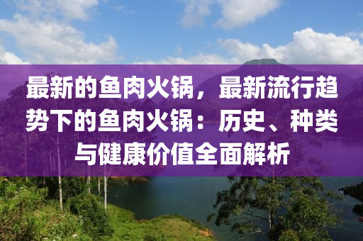 最新(xin)的魚肉火鍋(guo)，最新流(liu)行(xing)趨(qu)勢下的(de)魚(yu)肉火鍋(guo)：歷史(shi)、種(zhong)類(lei)與健(jian)康價值(zhi)全麵解(jie)析
