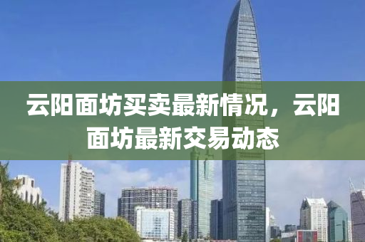 雲陽麵(mian)坊(fang)買(mai)賣(mai)最新情況，雲陽麵(mian)坊(fang)最新(xin)交易動態