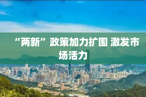 “兩(liang)新(xin)”政(zheng)筴(ce)加力(li)擴圍 激髮(fa)市(shi)場活力