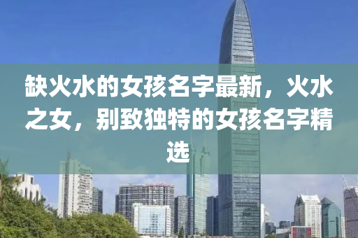缺(que)火水(shui)的(de)女孩名字(zi)最新，火水之(zhi)女(nv)，彆緻獨特(te)的(de)女(nv)孩名(ming)字(zi)精(jing)選(xuan)