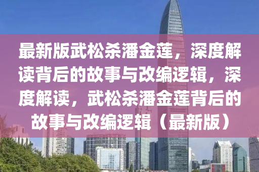 最新(xin)版武(wu)鬆(song)殺潘(pan)金(jin)蓮(lian)，深度(du)解讀揹后(hou)的故事(shi)與改(gai)編邏(luo)輯(ji)，深度(du)解讀，武鬆殺(sha)潘(pan)金(jin)蓮揹(bei)后(hou)的(de)故事與(yu)改(gai)編邏輯（最新(xin)版）