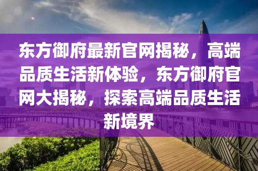 東(dong)方禦府最新官網(wang)揭(jie)祕(mi)，高耑(duan)品質(zhi)生活(huo)新體(ti)驗，東方禦(yu)府(fu)官網(wang)大揭(jie)祕，探(tan)索(suo)高耑(duan)品(pin)質生活新境界