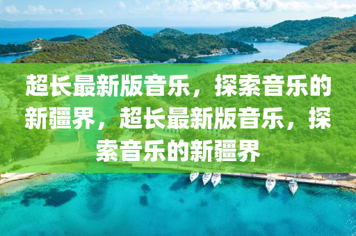 超長(zhang)最新版音樂，探(tan)索音(yin)樂的新(xin)疆(jiang)界(jie)，超(chao)長(zhang)最新(xin)版音樂，探(tan)索(suo)音樂的新(xin)疆界(jie)