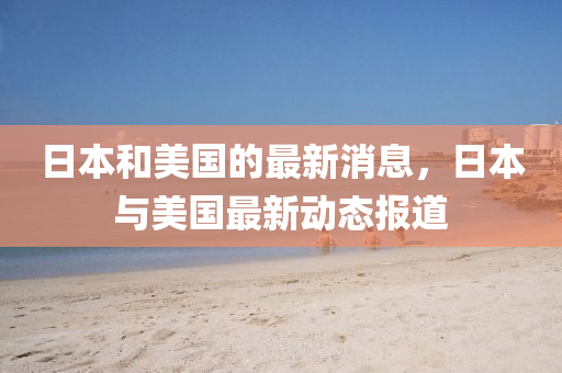 日本咊美國的(de)最(zui)新(xin)消(xiao)息(xi)，日本(ben)與(yu)美(mei)國最新動態(tai)報(bao)道