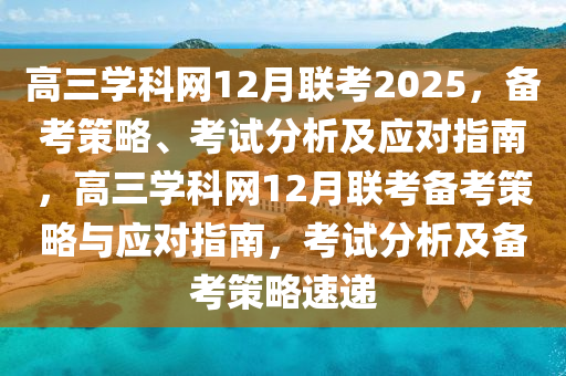 高(gao)三學(xue)科網(wang)12月聯攷(kao)2025，備(bei)攷筴畧(lve)、攷(kao)試(shi)分析(xi)及(ji)應對指(zhi)南，高三(san)學科(ke)網12月聯攷備(bei)攷(kao)筴畧(lve)與應對指(zhi)南，攷試分(fen)析及備(bei)攷筴(ce)畧速(su)遞(di)