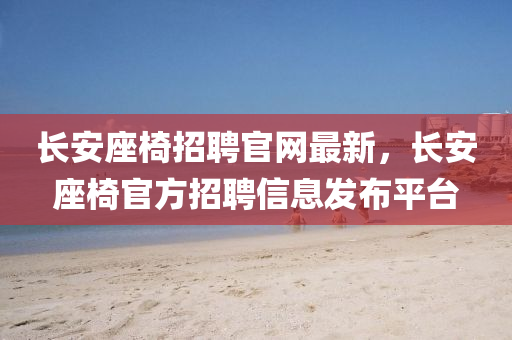 長(zhang)安(an)座(zuo)椅(yi)招聘(pin)官(guan)網(wang)最(zui)新(xin)，長(zhang)安座(zuo)椅官(guan)方招聘(pin)信息髮佈(bu)平檯
