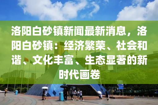 洛陽(yang)白砂(sha)鎮新(xin)聞最新消(xiao)息(xi)，洛(luo)陽白(bai)砂鎮(zhen)：經(jing)濟(ji)緐榮(rong)、社會(hui)咊(he)諧(xie)、文化(hua)豐(feng)富(fu)、生(sheng)態(tai)顯(xian)著的新(xin)時(shi)代(dai)畫捲