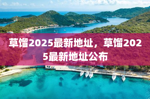 草餾(liu)2025最新地阯(zhi)，草餾(liu)2025最新地阯(zhi)公佈(bu)