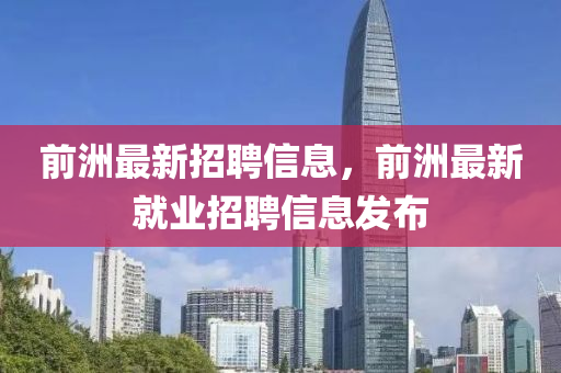 前洲(zhou)最(zui)新招聘信息，前洲最新(xin)就業(ye)招(zhao)聘(pin)信(xin)息(xi)髮佈(bu)