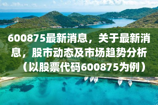 600875最(zui)新消(xiao)息，關于(yu)最(zui)新消(xiao)息(xi)，股市(shi)動(dong)態及(ji)市(shi)場(chang)趨勢(shi)分(fen)析（以股(gu)票代碼(ma)600875爲例(li)）