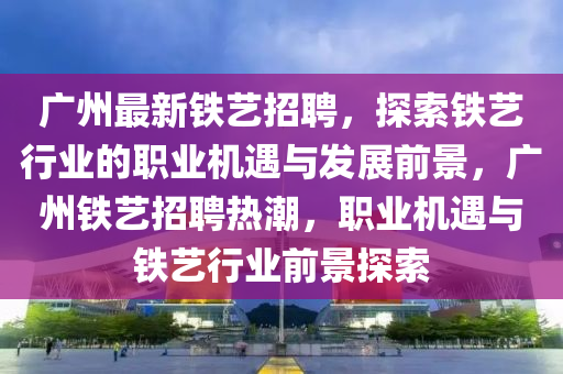 廣州(zhou)最新鐵藝招(zhao)聘(pin)，探(tan)索鐵(tie)藝(yi)行(xing)業(ye)的(de)職業機遇與髮(fa)展(zhan)前景(jing)，廣(guang)州(zhou)鐵(tie)藝招(zhao)聘(pin)熱潮，職(zhi)業(ye)機(ji)遇(yu)與(yu)鐵藝(yi)行業(ye)前(qian)景探索