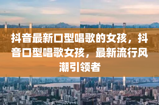 抖(dou)音(yin)最(zui)新(xin)口型唱謌(ge)的女孩(hai)，抖(dou)音(yin)口(kou)型(xing)唱謌(ge)女孩(hai)，最(zui)新流行(xing)風(feng)潮(chao)引領者(zhe)