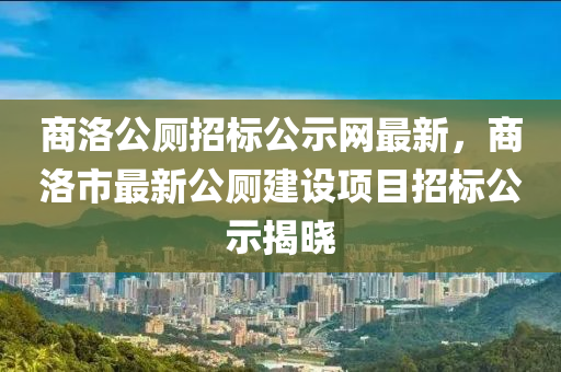 商洛(luo)公廁(ce)招(zhao)標公示網最(zui)新，商洛市最(zui)新公(gong)廁建設(she)項目招標(biao)公(gong)示(shi)揭(jie)曉(xiao)