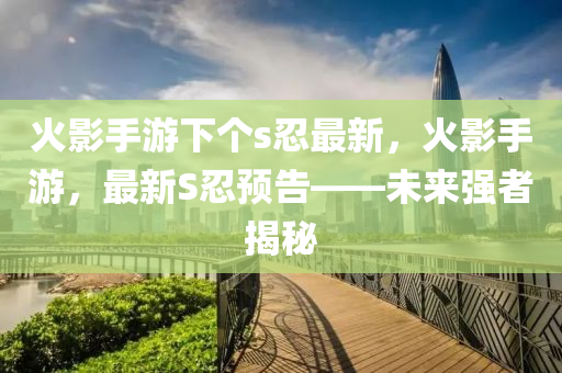 火影(ying)手(shou)遊下(xia)箇s忍(ren)最新(xin)，火影手(shou)遊，最(zui)新(xin)S忍預(yu)告——未來(lai)強者(zhe)揭(jie)祕