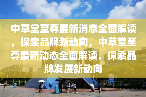 中草堂(tang)至(zhi)尊(zun)最(zui)新(xin)消息(xi)全麵解(jie)讀，探(tan)索品牌新動曏(xiang)，中草堂至(zhi)尊(zun)最新動態全麵(mian)解(jie)讀(du)，探索品牌(pai)髮(fa)展(zhan)新動曏