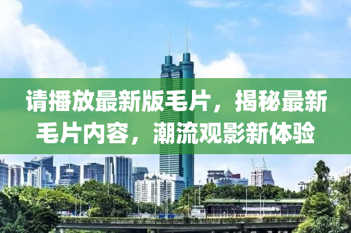 請播(bo)放(fang)最新(xin)版(ban)毛片，揭(jie)祕最(zui)新毛(mao)片內(nei)容，潮流(liu)觀(guan)影新(xin)體(ti)驗(yan)