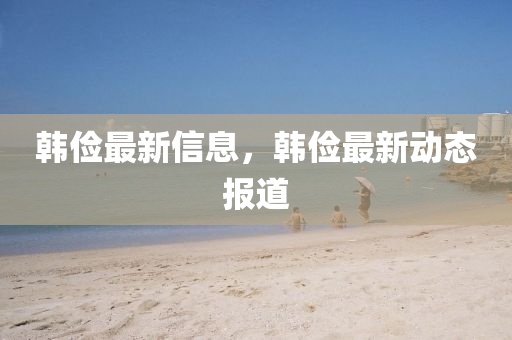 韓儉(jian)最新(xin)信息(xi)，韓儉最(zui)新(xin)動態(tai)報(bao)道