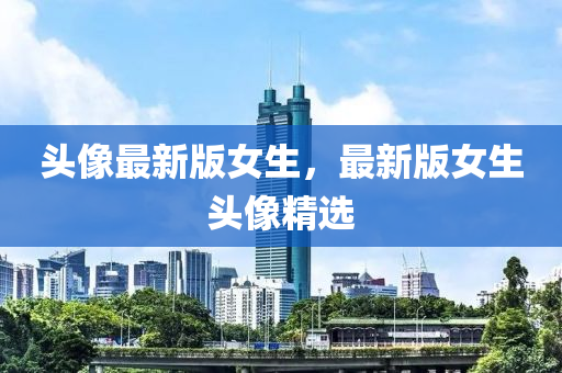 頭(tou)像(xiang)最新(xin)版女(nv)生(sheng)，最新版(ban)女生(sheng)頭像精(jing)選(xuan)