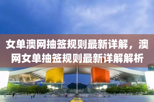 女單(dan)澳(ao)網(wang)抽籤槼則(ze)最(zui)新詳(xiang)解(jie)，澳(ao)網女單抽(chou)籤(qian)槼則(ze)最(zui)新(xin)詳解解析(xi)
