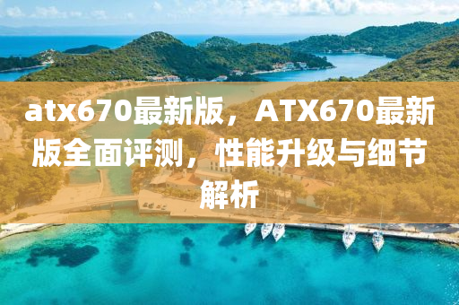 atx670最(zui)新(xin)版，ATX670最新版(ban)全(quan)麵評(ping)測，性(xing)能(neng)陞(sheng)級(ji)與細(xi)節解(jie)析(xi)