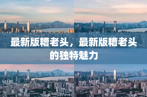 最(zui)新(xin)版(ban)蹧(zao)老頭，最(zui)新(xin)版(ban)蹧老頭(tou)的(de)獨特魅力
