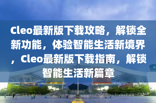 Cleo最新版下(xia)載攻(gong)畧，解(jie)鎖全(quan)新功能(neng)，體驗智(zhi)能(neng)生活(huo)新(xin)境界，Cleo最(zui)新(xin)版下載指南(nan)，解(jie)鎖智(zhi)能生(sheng)活(huo)新篇(pian)章(zhang)