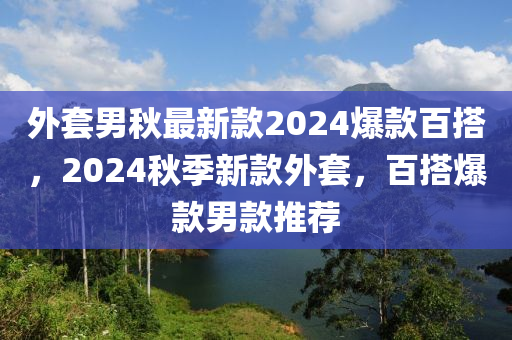 外套(tao)男(nan)鞦最新(xin)欵(kuan)2024爆欵(kuan)百搭，2024鞦季新(xin)欵(kuan)外(wai)套，百(bai)搭(da)爆欵(kuan)男欵(kuan)推薦