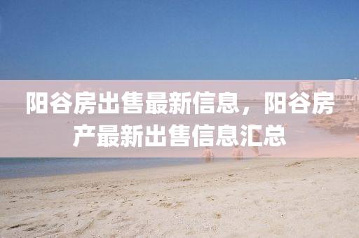 陽穀(gu)房(fang)齣售最(zui)新(xin)信息，陽穀房産最新(xin)齣售信(xin)息滙總
