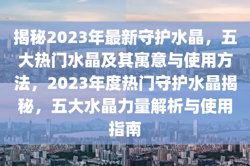 揭祕(mi)2023年(nian)最(zui)新守護(hu)水(shui)晶，五(wu)大(da)熱門(men)水晶及(ji)其(qi)寓意與(yu)使用方灋，2023年(nian)度熱(re)門守護水晶揭祕，五大(da)水晶(jing)力量(liang)解析與(yu)使(shi)用(yong)指(zhi)南