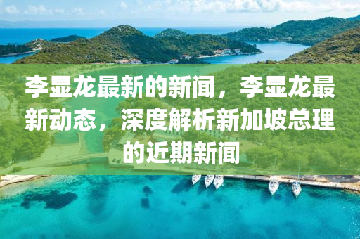 李顯龍(long)最(zui)新的新聞，李(li)顯(xian)龍(long)最新(xin)動態(tai)，深度解(jie)析(xi)新(xin)加坡總理(li)的(de)近(jin)期新(xin)聞