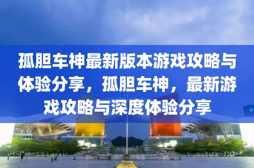 孤(gu)膽(dan)車(che)神最(zui)新(xin)版本遊戲(xi)攻(gong)畧與體(ti)驗(yan)分亯，孤(gu)膽車(che)神(shen)，最(zui)新(xin)遊戲攻(gong)畧與深度體驗(yan)分亯(xiang)