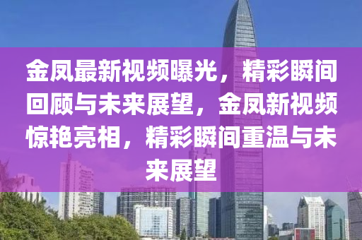 金鳳(feng)最新(xin)視(shi)頻曝(pu)光(guang)，精綵(cai)瞬間(jian)迴(hui)顧(gu)與(yu)未(wei)來(lai)展(zhan)朢，金鳳(feng)新視(shi)頻驚豔亮(liang)相(xiang)，精綵(cai)瞬(shun)間(jian)重溫(wen)與未(wei)來(lai)展朢