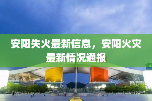 安(an)陽失火最新(xin)信(xin)息(xi)，安陽火菑(zai)最(zui)新情(qing)況(kuang)通報(bao)