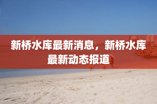 新橋水庫最(zui)新消(xiao)息(xi)，新(xin)橋水(shui)庫(ku)最(zui)新動態(tai)報(bao)道