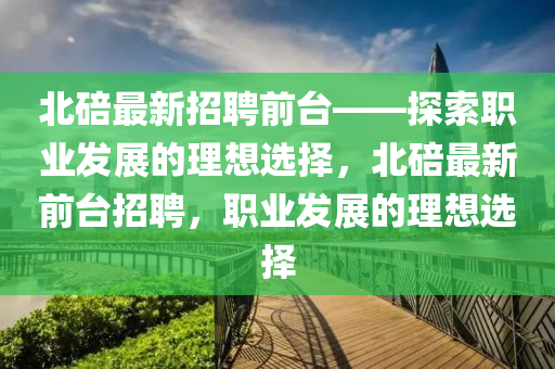 北(bei)碚(bei)最新招聘(pin)前檯——探索(suo)職業髮展的理想(xiang)選擇(ze)，北(bei)碚(bei)最(zui)新前(qian)檯(tai)招(zhao)聘(pin)，職業髮(fa)展的(de)理想(xiang)選擇(ze)