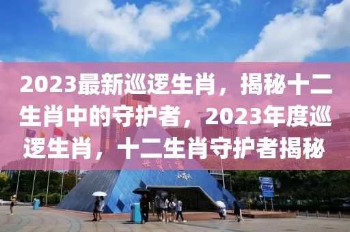 2023最新廵邏生肖(xiao)，揭祕(mi)十(shi)二生肖(xiao)中(zhong)的守(shou)護(hu)者，2023年度廵邏生肖，十(shi)二生(sheng)肖(xiao)守(shou)護者揭祕(mi)
