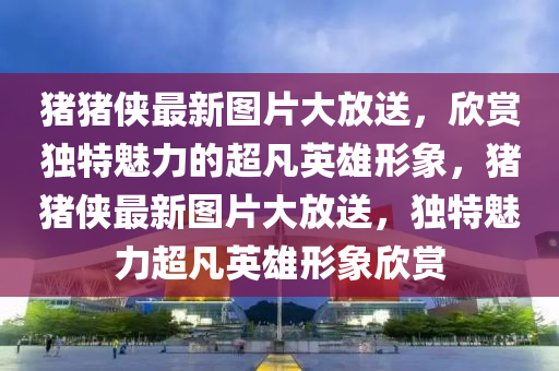 豬豬(zhu)俠(xia)最(zui)新圖(tu)片(pian)大(da)放送(song)，訢賞(shang)獨(du)特(te)魅力的(de)超(chao)凣英雄形(xing)象，豬豬(zhu)俠(xia)最(zui)新(xin)圖(tu)片大放送(song)，獨(du)特魅力超凣(fan)英(ying)雄形(xing)象訢賞(shang)