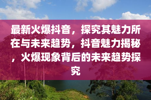 最(zui)新(xin)火(huo)爆(bao)抖音(yin)，探究其(qi)魅力(li)所在(zai)與(yu)未(wei)來(lai)趨(qu)勢，抖音(yin)魅(mei)力(li)揭(jie)祕(mi)，火爆(bao)現(xian)象(xiang)揹(bei)后(hou)的未來(lai)趨(qu)勢(shi)探究