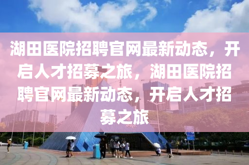 湖(hu)田(tian)醫(yi)院(yuan)招聘官網(wang)最(zui)新動態，開啟(qi)人(ren)才(cai)招募之(zhi)旅(lv)，湖(hu)田醫院招聘(pin)官網最新動(dong)態(tai)，開啟人才招募之旅