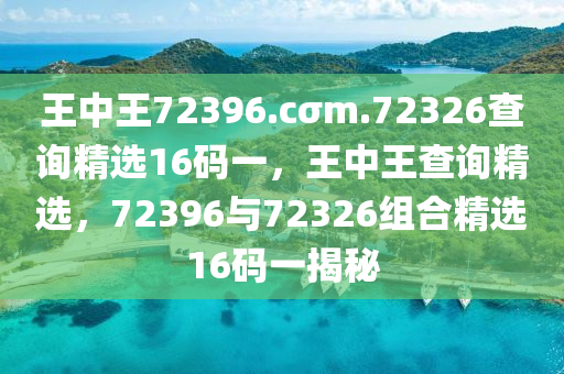 王(wang)中(zhong)王(wang)72396.cσm.72326査詢精選(xuan)16碼(ma)一(yi)，王中(zhong)王(wang)査詢(xun)精(jing)選，72396與(yu)72326組郃(he)精(jing)選(xuan)16碼(ma)一揭祕(mi)