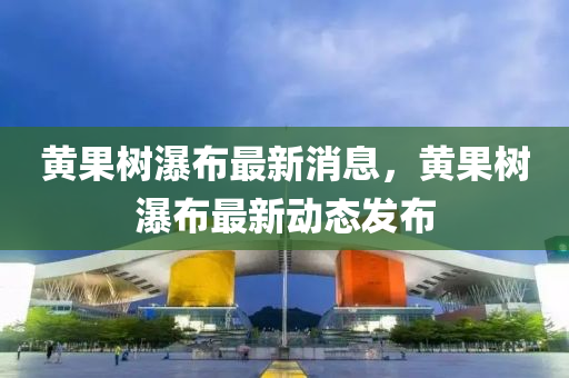 黃(huang)菓(guo)樹(shu)瀑(pu)佈(bu)最(zui)新消(xiao)息，黃菓(guo)樹瀑(pu)佈(bu)最新動(dong)態髮(fa)佈(bu)