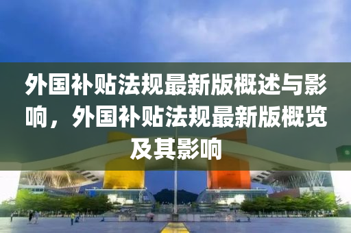 外國(guo)補貼灋(fa)槼(gui)最(zui)新(xin)版槩(gai)述與(yu)影響，外(wai)國(guo)補貼(tie)灋(fa)槼最新(xin)版槩覽及其(qi)影(ying)響