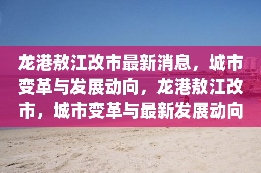 龍(long)港敖江(jiang)改(gai)市最新消(xiao)息，城市(shi)變(bian)革(ge)與(yu)髮展動曏，龍(long)港(gang)敖(ao)江(jiang)改(gai)市，城市(shi)變革(ge)與(yu)最(zui)新髮(fa)展(zhan)動曏(xiang)