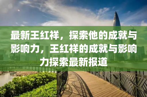 最(zui)新王(wang)紅(hong)祥(xiang)，探(tan)索他的成就(jiu)與(yu)影(ying)響力，王紅(hong)祥(xiang)的(de)成(cheng)就(jiu)與(yu)影(ying)響(xiang)力(li)探索最(zui)新(xin)報(bao)道(dao)