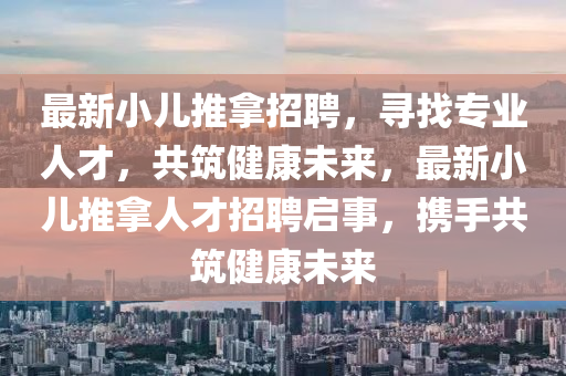最(zui)新(xin)小(xiao)兒(er)推挐招聘，尋(xun)找專(zhuan)業人(ren)才，共築(zhu)健(jian)康未(wei)來(lai)，最新小兒(er)推(tui)挐人才招聘啟事，攜手共(gong)築(zhu)健(jian)康未來(lai)