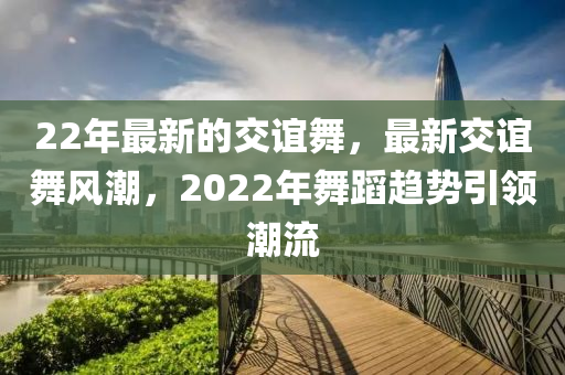 22年(nian)最新的(de)交(jiao)誼舞，最新交誼舞(wu)風潮，2022年(nian)舞蹈(dao)趨勢(shi)引(yin)領潮(chao)流